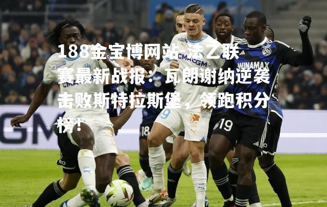 法乙联赛最新战报：瓦朗谢纳逆袭击败斯特拉斯堡，领跑积分榜！