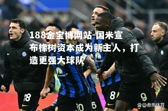 国米宣布橡树资本成为新主人，打造更强大球队
