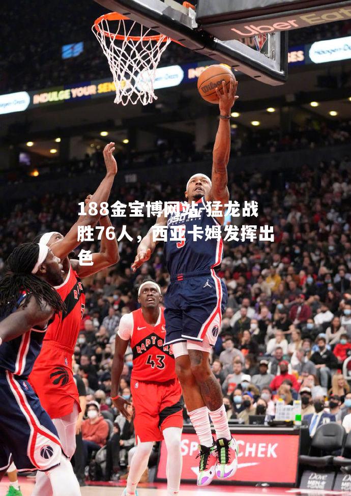 猛龙战胜76人，西亚卡姆发挥出色