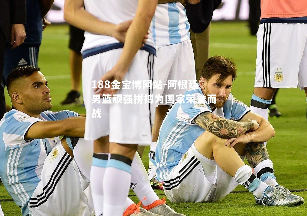 阿根廷男篮顽强拼搏为国家荣誉而战