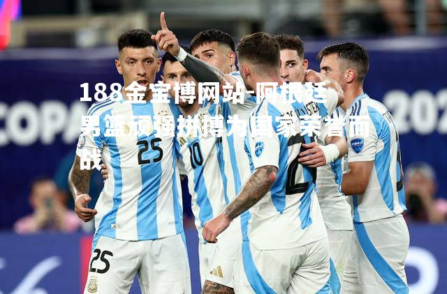 阿根廷男篮顽强拼搏为国家荣誉而战