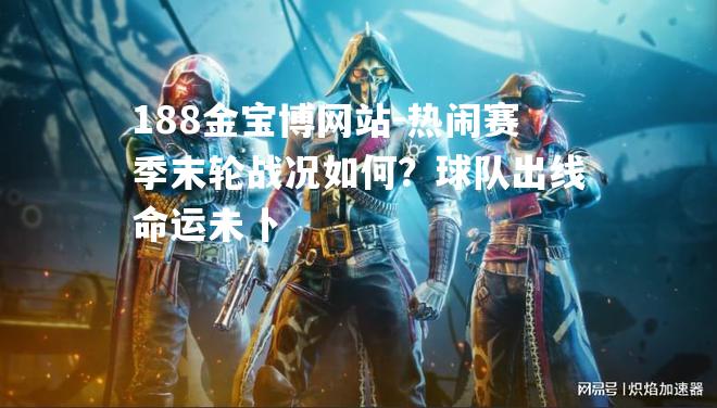 热闹赛季末轮战况如何？球队出线命运未卜