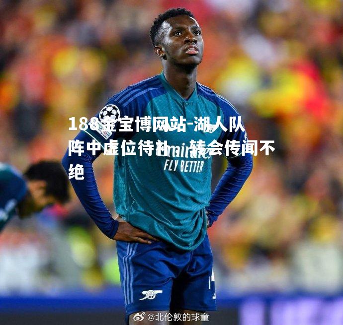 湖人队阵中虚位待补，转会传闻不绝
