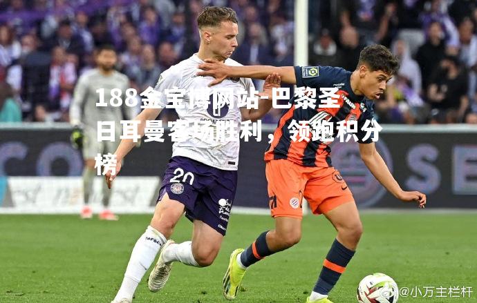 巴黎圣日耳曼客场胜利，领跑积分榜