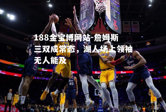 詹姆斯三双成常态，湖人场上领袖无人能及