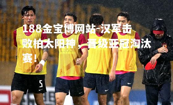 汉军击败柏太阳神，晋级亚冠淘汰赛！