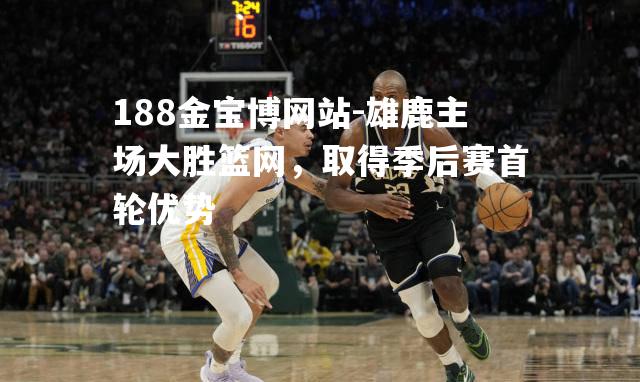 雄鹿主场大胜篮网，取得季后赛首轮优势