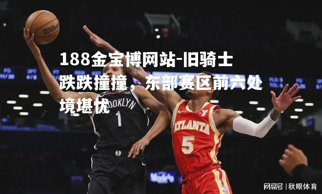 旧骑士跌跌撞撞，东部赛区前六处境堪忧