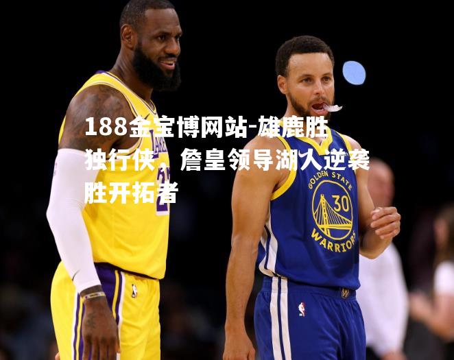 雄鹿胜独行侠，詹皇领导湖人逆袭胜开拓者