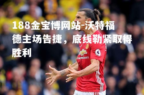 沃特福德主场告捷，底线勒紧取得胜利